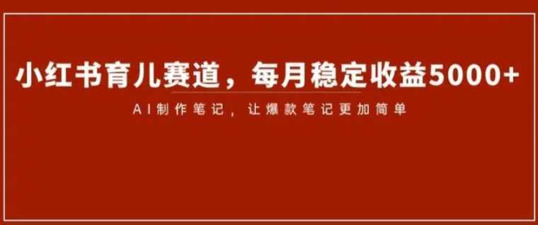 小红书育儿赛道，每月稳定收益5000+，AI制作笔记让爆款笔记更加简单【揭秘】