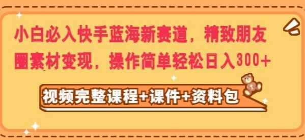 小白必入快手蓝海新赛道，精致朋友圈素材变现，操作简单轻松日入300