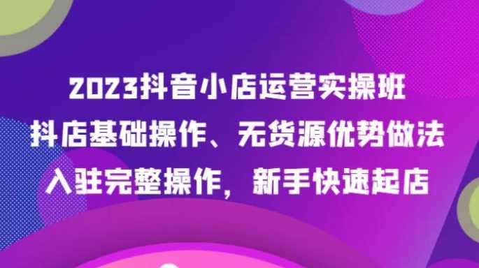 2023抖音小店运营实操班，抖店基础操作、无货源优势做法，入驻完整操作，新手快速起店