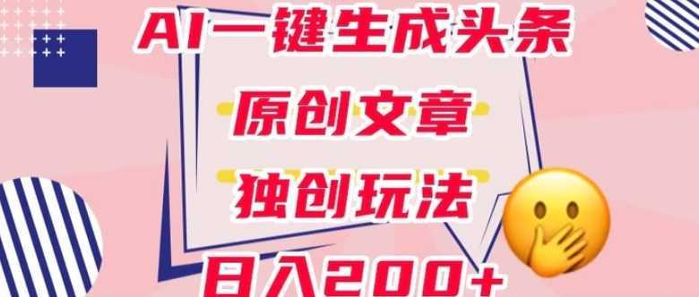 利用AI一键生成头条原创文章，0粉丝即可变现，稳定日入200+【揭秘】