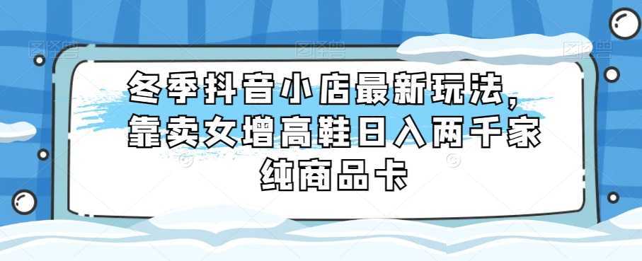 冬季抖音小店最新玩法，靠卖女增高鞋日入两千家纯商品卡【揭秘】