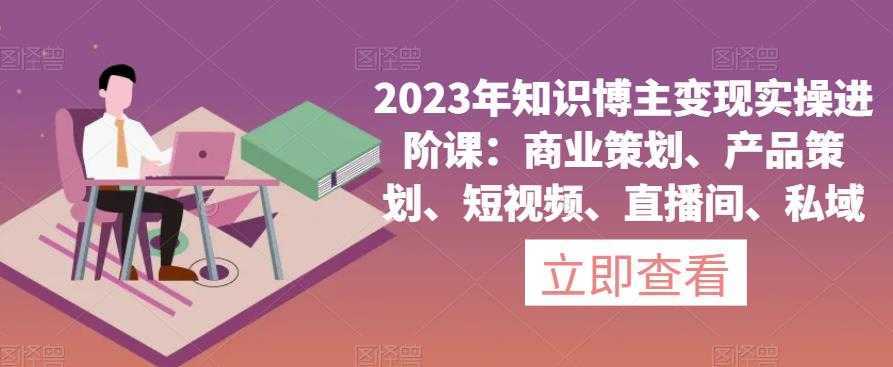 2023年知识博主变现实操进阶课：商业策划、产品策划、短视频、直播间、私域