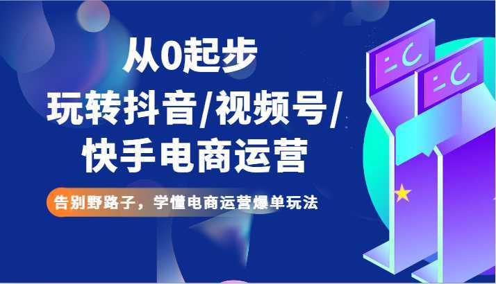 从0起步玩转抖音/视频号/快手电商运营 告别野路子，学懂电商运营爆单玩法