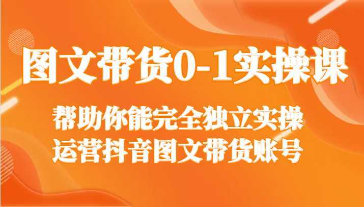 图文带货0-1实操课，帮助你能完全独立实操运营抖音图文带货账号