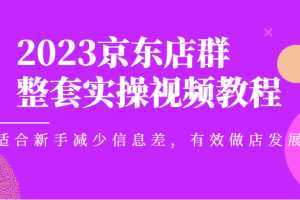 2023京东店群整套实操视频教程，适合新手减少信息差，有效做店发展