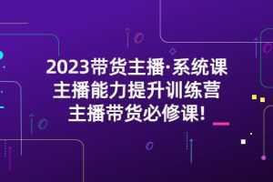 2023带货主播·系统课，主播能力提升训练营，主播带货必修课