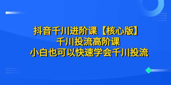 抖音千川进阶课【核心版】 千川投流高阶课 小白也可以快速学会千川投流