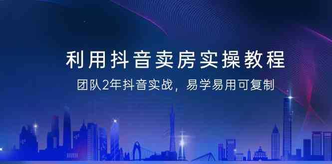 利用抖音卖房实操教程，团队2年抖音实战，易学易用可复制