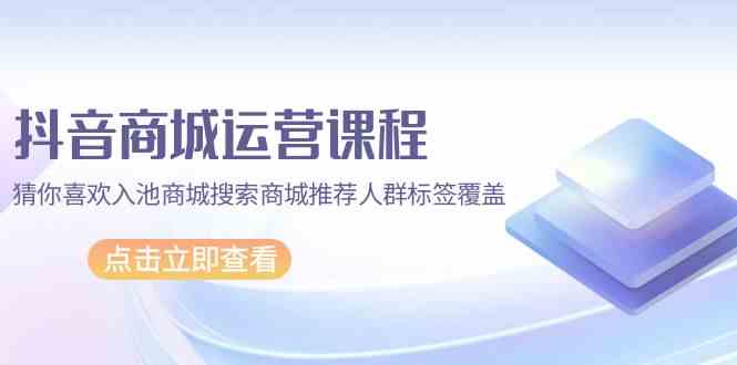 抖音商城 运营课程，猜你喜欢入池商城搜索商城推荐人群标签覆盖