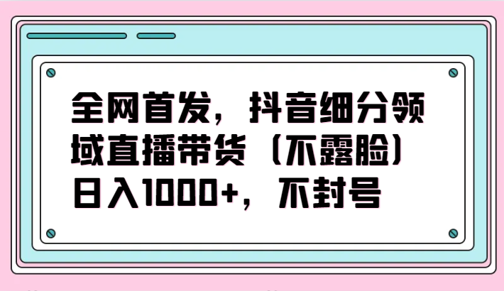 全网首发，抖音细分领域直播带货项目，日入1000+，不封号