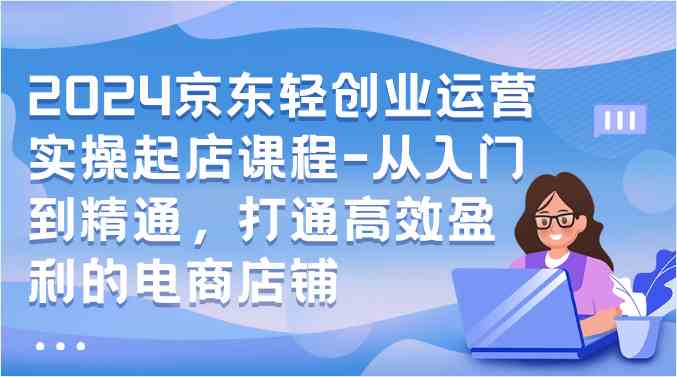 2024京东轻创业运营实操起店课程-从入门到精通，打通高效盈利的电商店铺