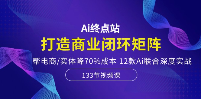 Ai终点站，打造商业闭环矩阵，帮电商/实体降70%成本，12款Ai联合深度实战