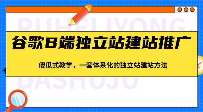 谷歌B端独立站建站推广，傻瓜式教学，一套体系化的独立站建站方法