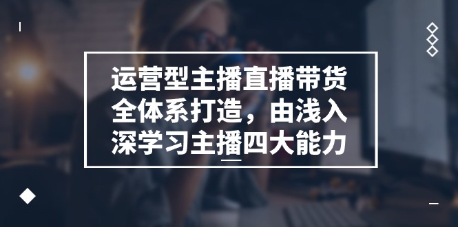 运营型 主播直播带货全体系打造，由浅入深学习主播四大能力