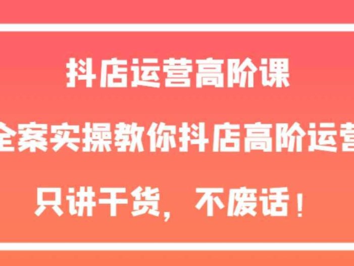 抖店运营高阶课，全案实操教你抖店高阶运营，只讲干货，不废话！