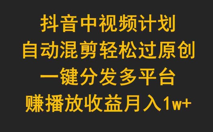 抖音中视频计划，自动混剪轻松过原创，一键分发多平台赚播放收益，月入1w+