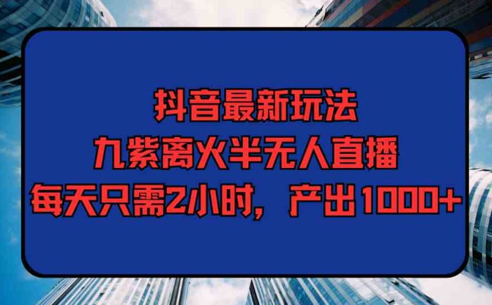 抖音最新玩法，九紫离火半无人直播，每天只需2小时，产出1000+